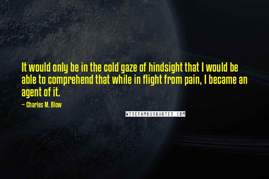 Charles M. Blow quotes: It would only be in the cold gaze of hindsight that I would be able to comprehend that while in flight from pain, I became an agent of it. Charles M. Blow quotes: It would only be in the cold gaze of hindsight that I would be able to comprehend that while in flight from pain, I became an agent of it.