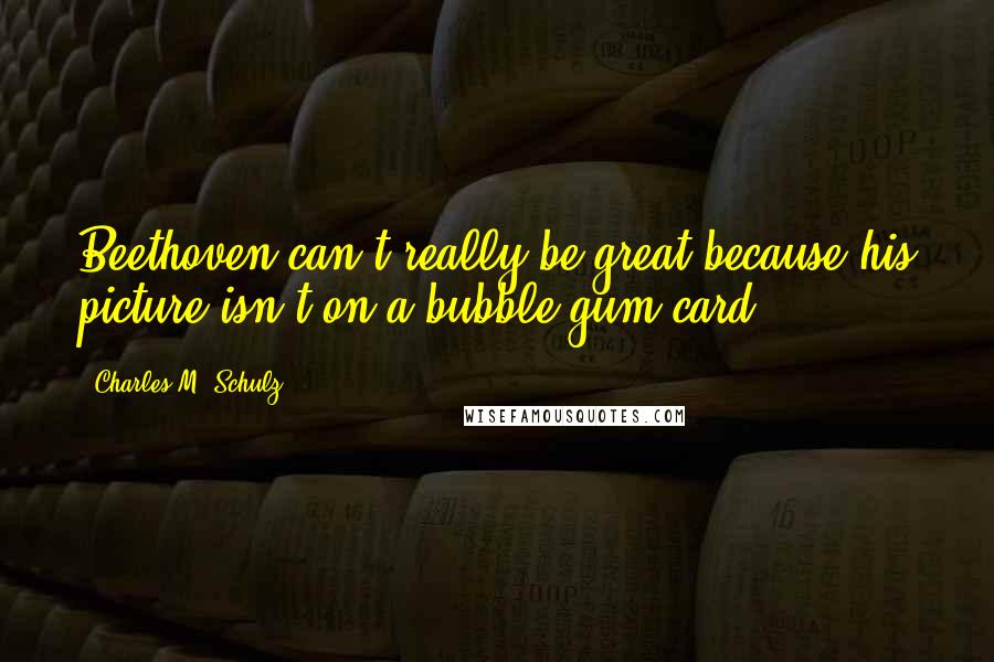 Charles M. Schulz quotes: Beethoven can't really be great because his picture isn't on a bubble gum card.