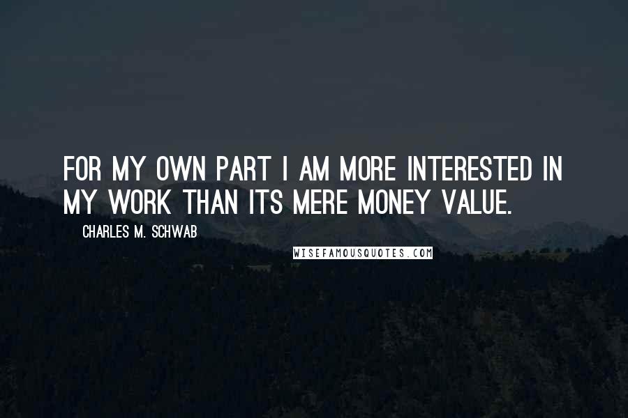Charles M. Schwab quotes: For my own part I am more interested in my work than its mere money value.