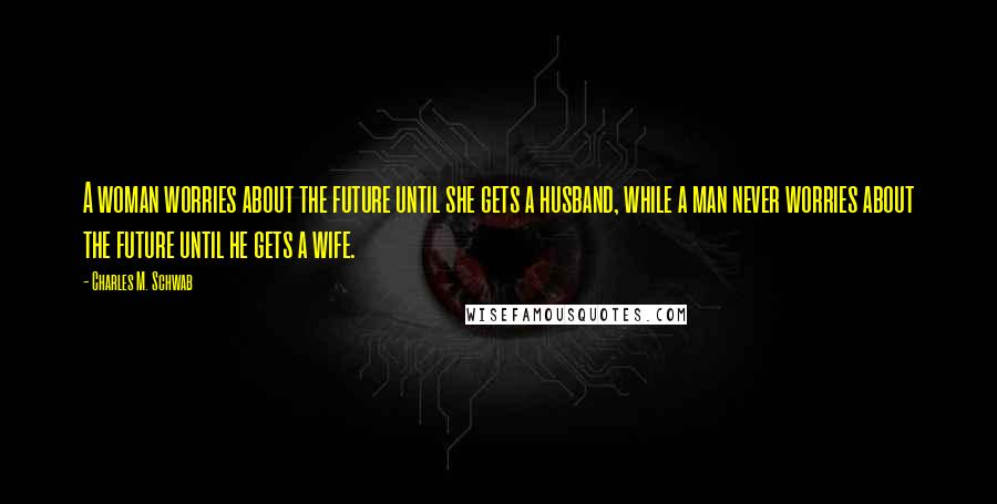 Charles M. Schwab quotes: A woman worries about the future until she gets a husband, while a man never worries about the future until he gets a wife. Charles M. Schwab quotes: A woman worries about the future until she gets a husband, while a man never worries about the future until he gets a wife.