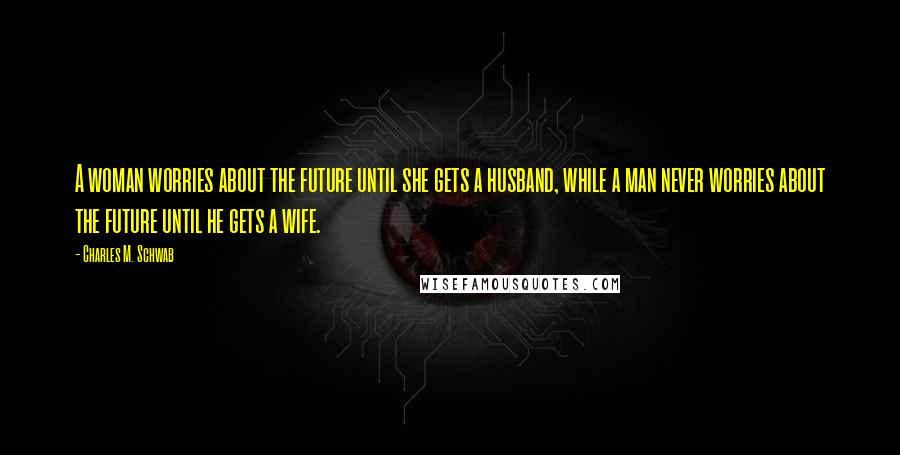 Charles M. Schwab quotes: A woman worries about the future until she gets a husband, while a man never worries about the future until he gets a wife.