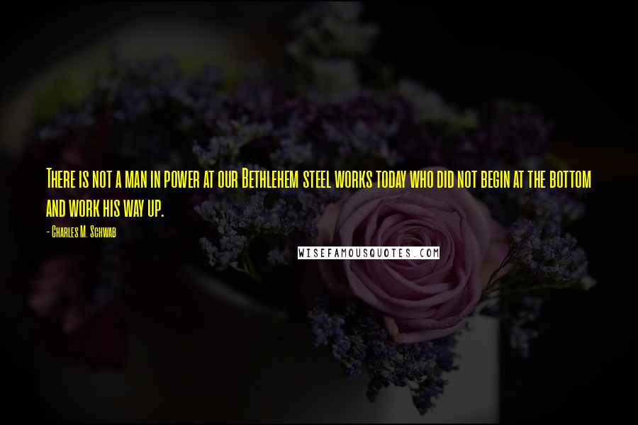 Charles M. Schwab quotes: There is not a man in power at our Bethlehem steel works today who did not begin at the bottom and work his way up.