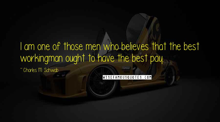 Charles M. Schwab quotes: I am one of those men who believes that the best workingman ought to have the best pay.