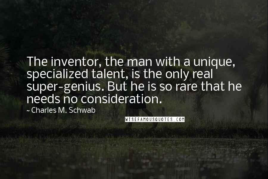 Charles M. Schwab quotes: The inventor, the man with a unique, specialized talent, is the only real super-genius. But he is so rare that he needs no consideration.