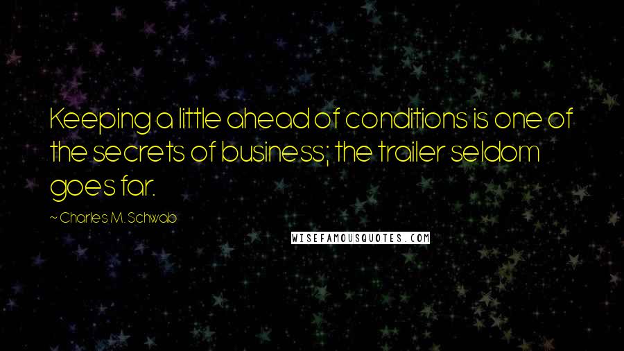 Charles M. Schwab quotes: Keeping a little ahead of conditions is one of the secrets of business; the trailer seldom goes far. Charles M. Schwab quotes: Keeping a little ahead of conditions is one of the secrets of business; the trailer seldom goes far.