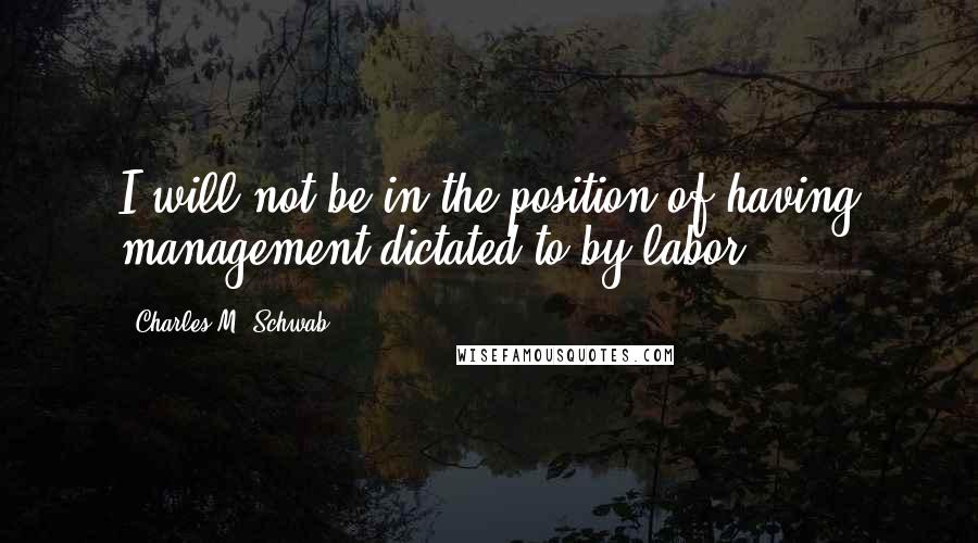 Charles M. Schwab quotes: I will not be in the position of having management dictated to by labor.