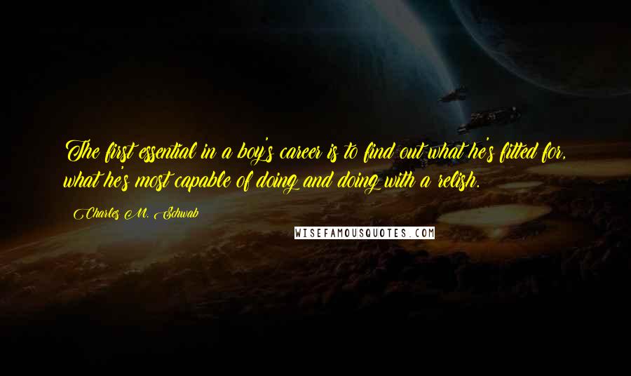 Charles M. Schwab quotes: The first essential in a boy's career is to find out what he's fitted for, what he's most capable of doing and doing with a relish. Charles M. Schwab quotes: The first essential in a boy's career is to find out what he's fitted for, what he's most capable of doing and doing with a relish.