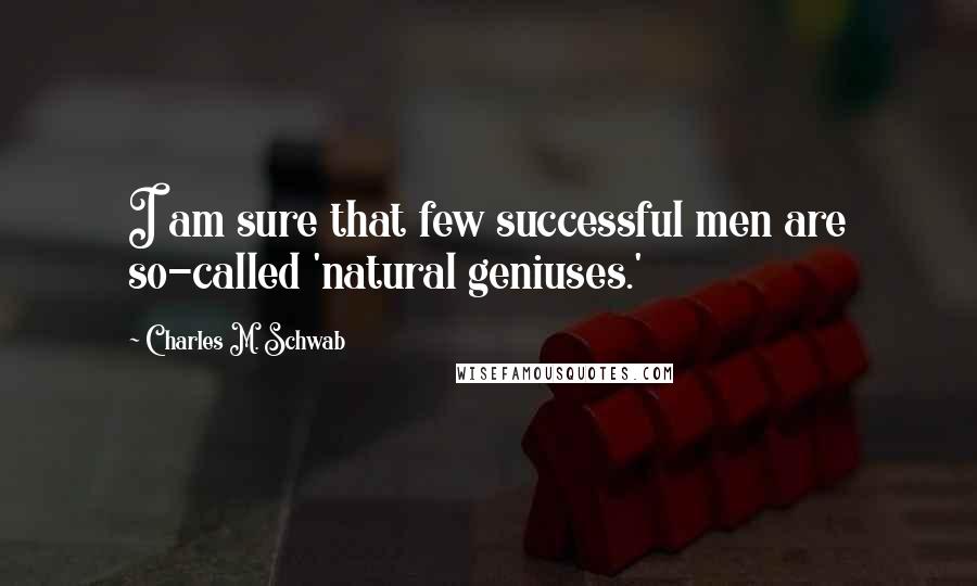 Charles M. Schwab quotes: I am sure that few successful men are so-called 'natural geniuses.'