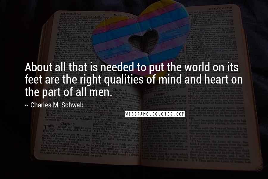 Charles M. Schwab quotes: About all that is needed to put the world on its feet are the right qualities of mind and heart on the part of all men. Charles M. Schwab quotes: About all that is needed to put the world on its feet are the right qualities of mind and heart on the part of all men.