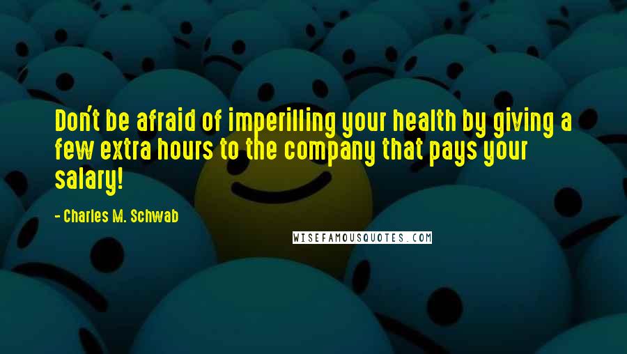 Charles M. Schwab quotes: Don't be afraid of imperilling your health by giving a few extra hours to the company that pays your salary! Charles M. Schwab quotes: Don't be afraid of imperilling your health by giving a few extra hours to the company that pays your salary!