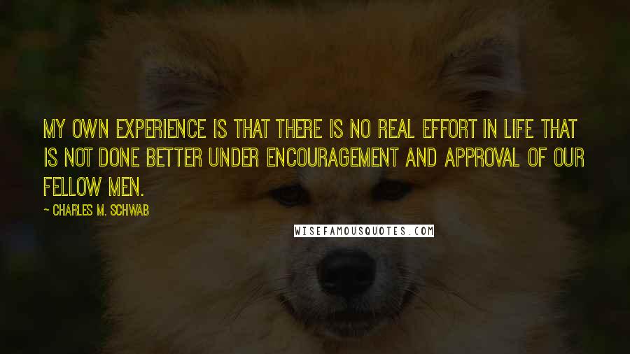 Charles M. Schwab quotes: My own experience is that there is no real effort in life that is not done better under encouragement and approval of our fellow men. Charles M. Schwab quotes: My own experience is that there is no real effort in life that is not done better under encouragement and approval of our fellow men.