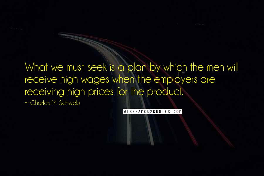 Charles M. Schwab quotes: What we must seek is a plan by which the men will receive high wages when the employers are receiving high prices for the product. Charles M. Schwab quotes: What we must seek is a plan by which the men will receive high wages when the employers are receiving high prices for the product.