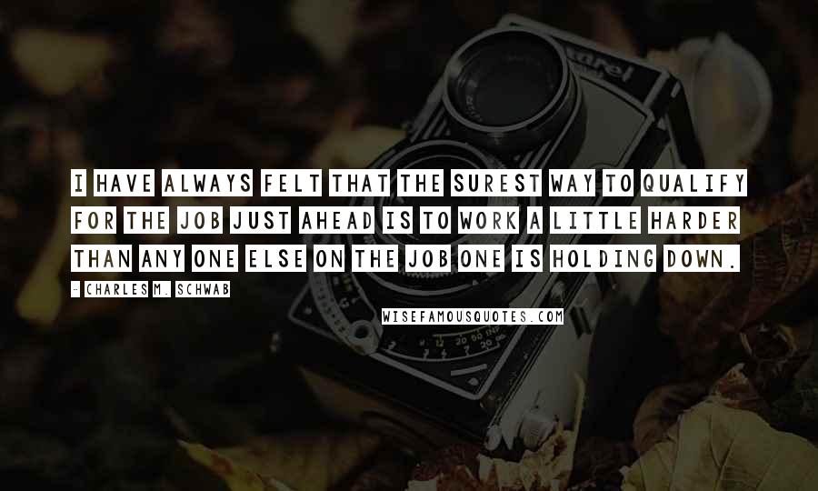 Charles M. Schwab quotes: I have always felt that the surest way to qualify for the job just ahead is to work a little harder than any one else on the job one is Charles M. Schwab quotes: I have always felt that the surest way to qualify for the job just ahead is to work a little harder than any one else on the job one is