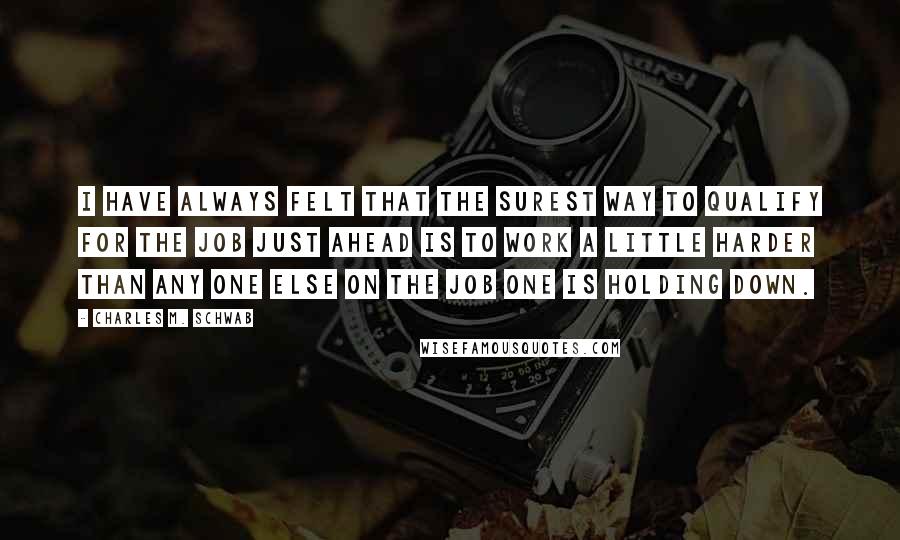 Charles M. Schwab quotes: I have always felt that the surest way to qualify for the job just ahead is to work a little harder than any one else on the job one is