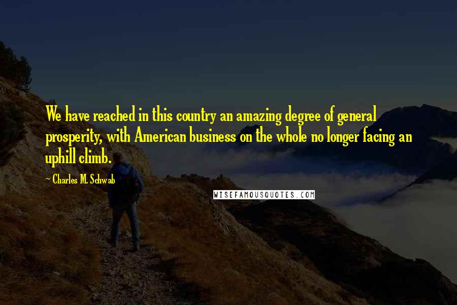Charles M. Schwab quotes: We have reached in this country an amazing degree of general prosperity, with American business on the whole no longer facing an uphill climb.
