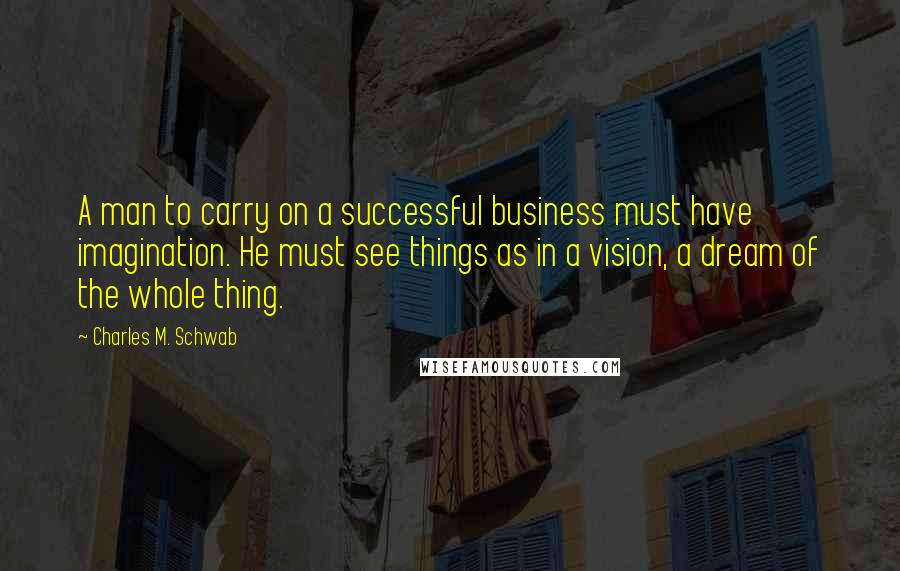 Charles M. Schwab quotes: A man to carry on a successful business must have imagination. He must see things as in a vision, a dream of the whole thing. Charles M. Schwab quotes: A man to carry on a successful business must have imagination. He must see things as in a vision, a dream of the whole thing.
