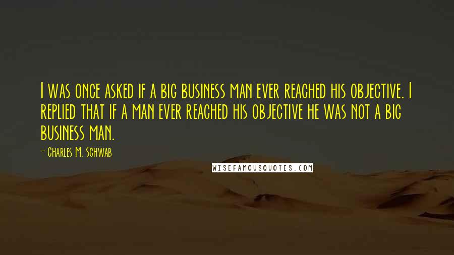 Charles M. Schwab quotes: I was once asked if a big business man ever reached his objective. I replied that if a man ever reached his objective he was not a big business man.