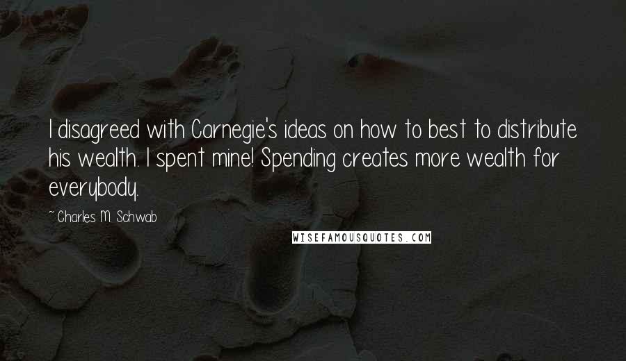 Charles M. Schwab quotes: I disagreed with Carnegie's ideas on how to best to distribute his wealth. I spent mine! Spending creates more wealth for everybody.