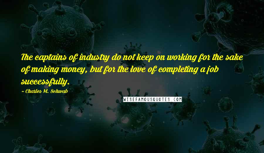 Charles M. Schwab quotes: The captains of industry do not keep on working for the sake of making money, but for the love of completing a job successfully. Charles M. Schwab quotes: The captains of industry do not keep on working for the sake of making money, but for the love of completing a job successfully.
