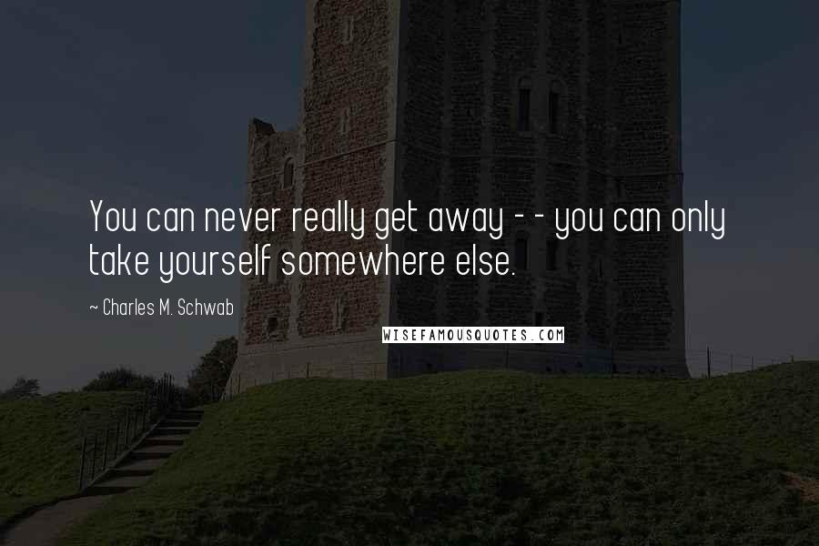 Charles M. Schwab quotes: You can never really get away - - you can only take yourself somewhere else.