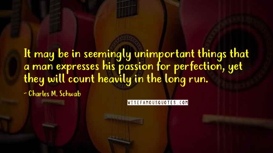 Charles M. Schwab quotes: It may be in seemingly unimportant things that a man expresses his passion for perfection, yet they will count heavily in the long run. Charles M. Schwab quotes: It may be in seemingly unimportant things that a man expresses his passion for perfection, yet they will count heavily in the long run.