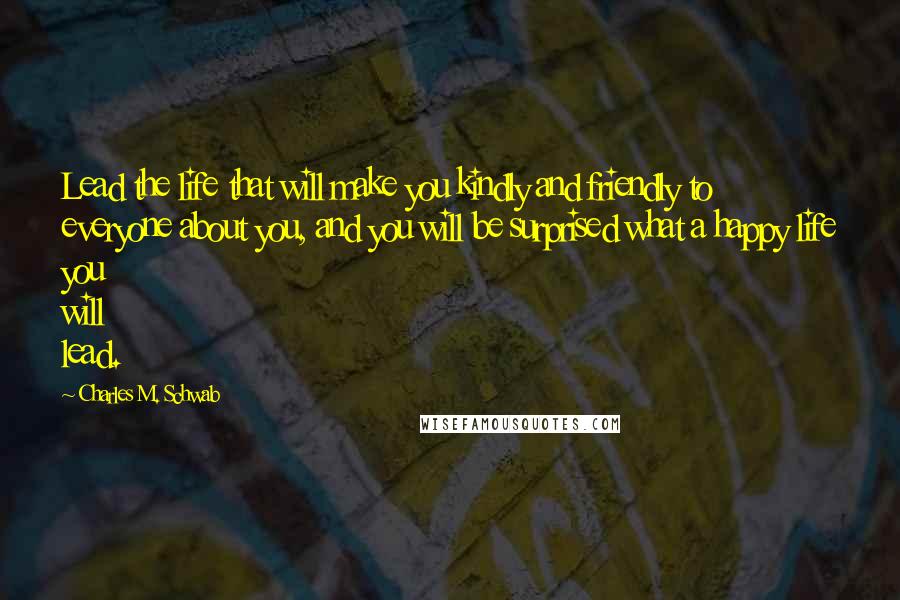 Charles M. Schwab quotes: Lead the life that will make you kindly and friendly to everyone about you, and you will be surprised what a happy life you will lead. Charles M. Schwab quotes: Lead the life that will make you kindly and friendly to everyone about you, and you will be surprised what a happy life you will lead.