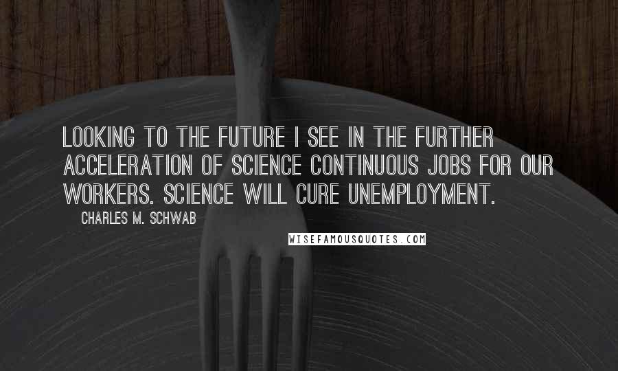 Charles M. Schwab quotes: Looking to the future I see in the further acceleration of science continuous jobs for our workers. Science will cure unemployment. Charles M. Schwab quotes: Looking to the future I see in the further acceleration of science continuous jobs for our workers. Science will cure unemployment.