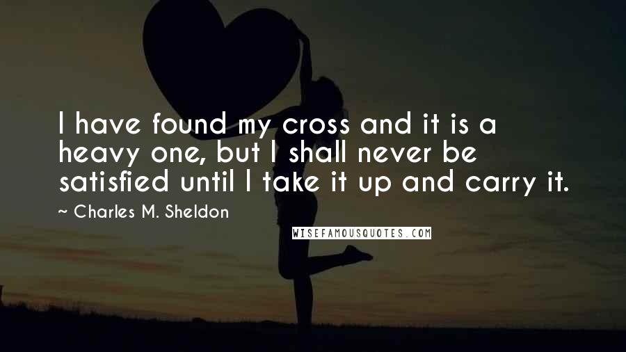 Charles M. Sheldon quotes: I have found my cross and it is a heavy one, but I shall never be satisfied until I take it up and carry it.