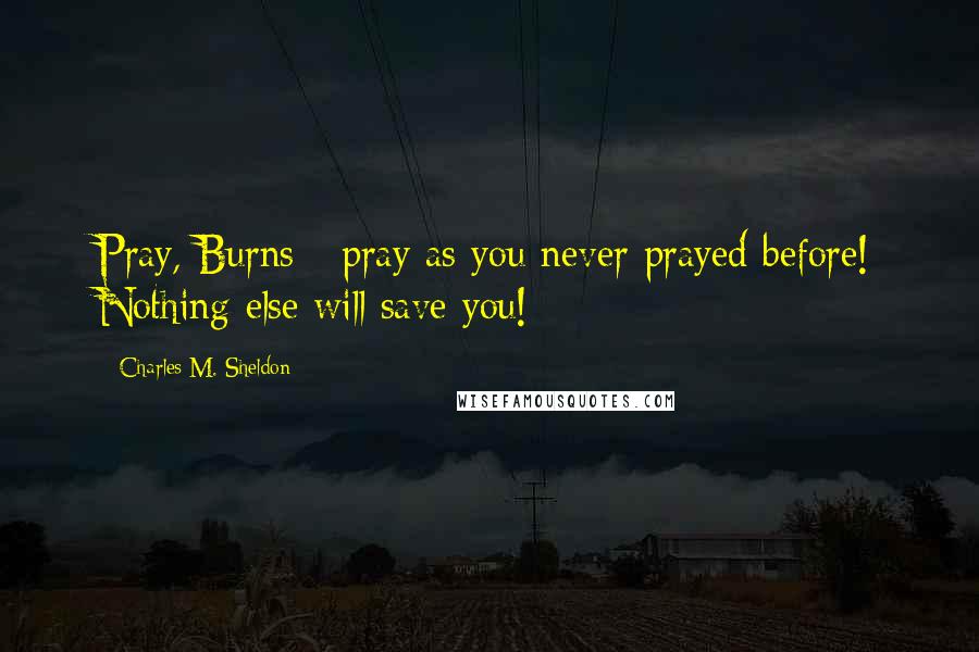 Charles M. Sheldon quotes: Pray, Burns - pray as you never prayed before! Nothing else will save you!