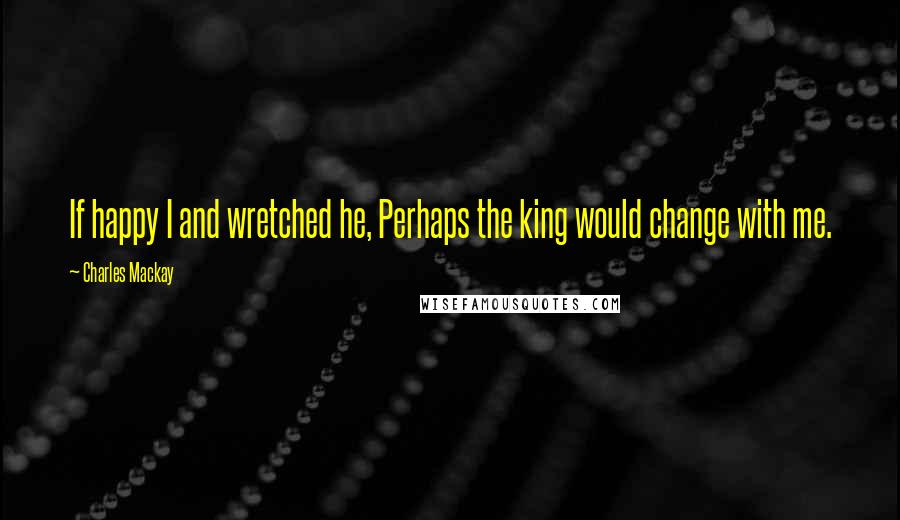 Charles Mackay quotes: If happy I and wretched he, Perhaps the king would change with me.