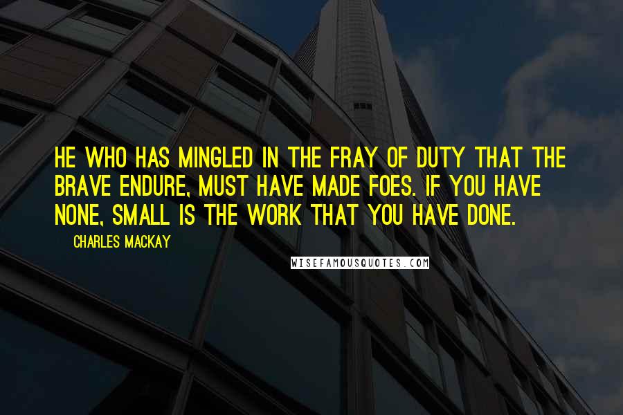 Charles Mackay quotes: He who has mingled in the fray of duty that the brave endure, must have made foes. If you have none, small is the work that you have done.