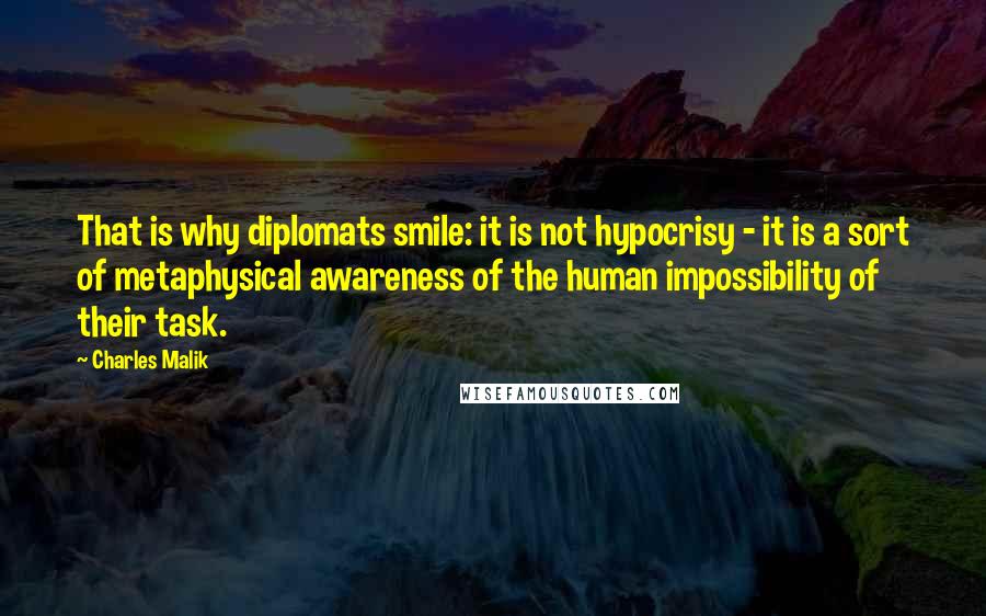Charles Malik quotes: That is why diplomats smile: it is not hypocrisy - it is a sort of metaphysical awareness of the human impossibility of their task.