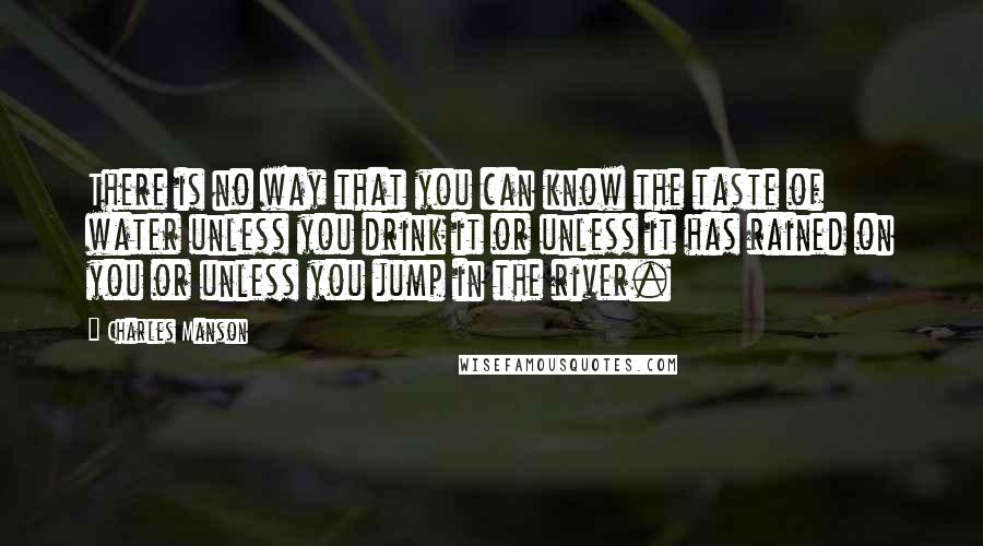 Charles Manson quotes: There is no way that you can know the taste of water unless you drink it or unless it has rained on you or unless you jump in the river. Charles Manson quotes: There is no way that you can know the taste of water unless you drink it or unless it has rained on you or unless you jump in the river.