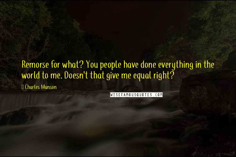 Charles Manson quotes: Remorse for what? You people have done everything in the world to me. Doesn't that give me equal right? Charles Manson quotes: Remorse for what? You people have done everything in the world to me. Doesn't that give me equal right?