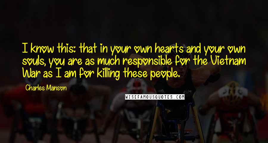 Charles Manson quotes: I know this: that in your own hearts and your own souls, you are as much responsible for the Vietnam War as I am for killing these people. Charles Manson quotes: I know this: that in your own hearts and your own souls, you are as much responsible for the Vietnam War as I am for killing these people.