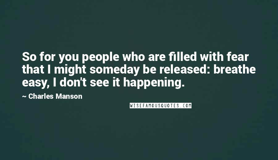 Charles Manson quotes: So for you people who are filled with fear that I might someday be released: breathe easy, I don't see it happening. Charles Manson quotes: So for you people who are filled with fear that I might someday be released: breathe easy, I don't see it happening.