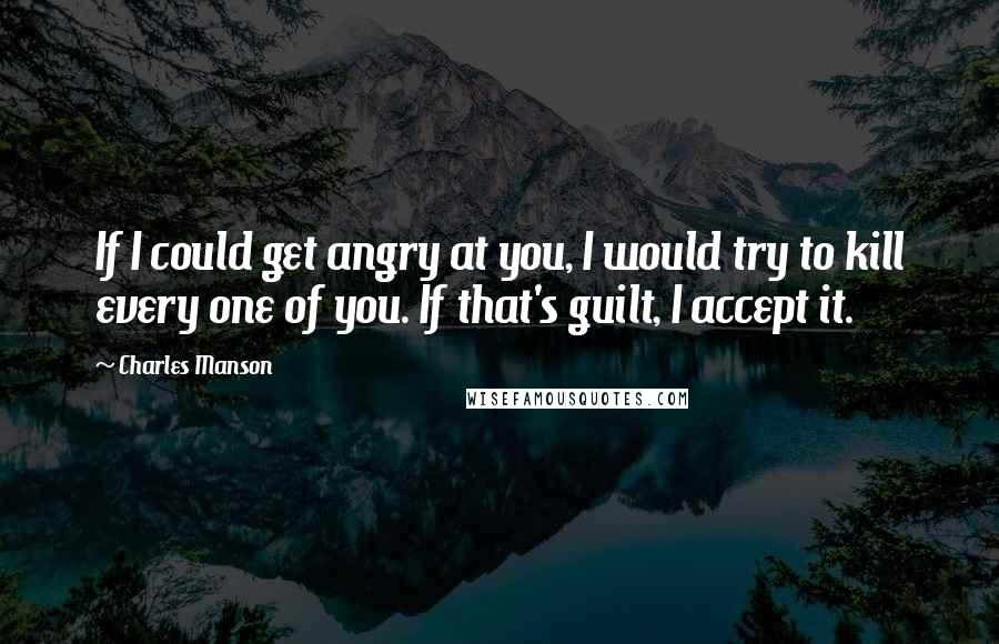 Charles Manson quotes: If I could get angry at you, I would try to kill every one of you. If that's guilt, I accept it.
