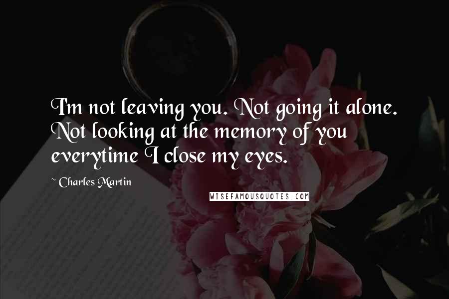 Charles Martin quotes: I'm not leaving you. Not going it alone. Not looking at the memory of you everytime I close my eyes.