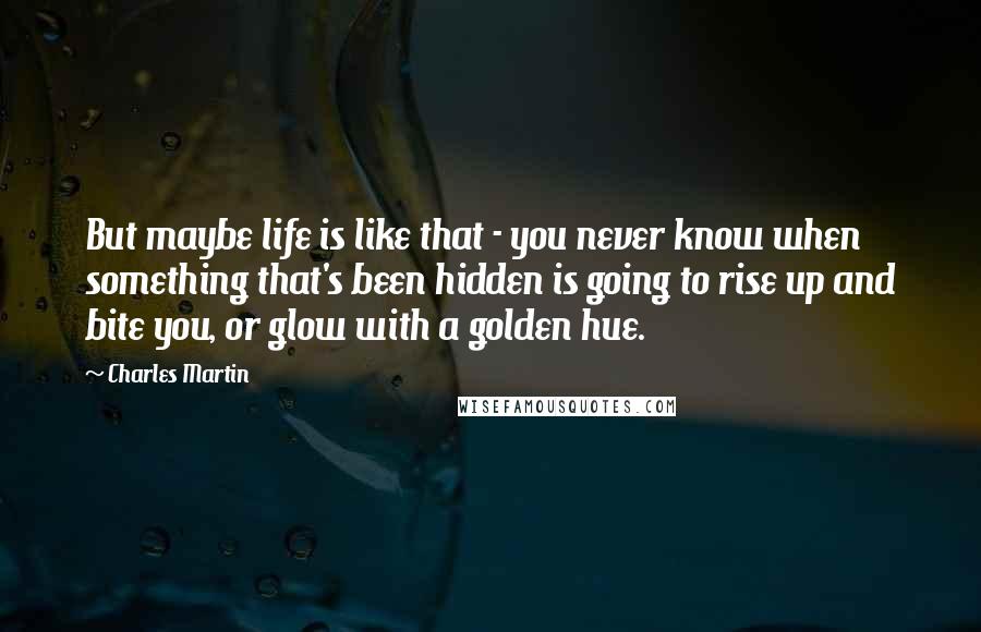Charles Martin quotes: But maybe life is like that - you never know when something that's been hidden is going to rise up and bite you, or glow with a golden hue.
