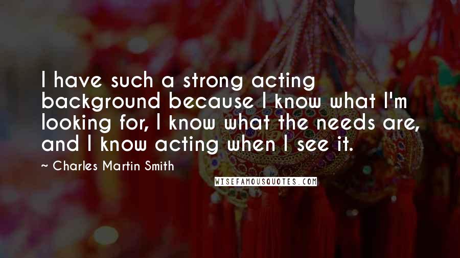 Charles Martin Smith quotes: I have such a strong acting background because I know what I'm looking for, I know what the needs are, and I know acting when I see it.