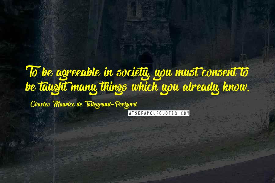 Charles Maurice De Talleyrand-Perigord quotes: To be agreeable in society, you must consent to be taught many things which you already know.