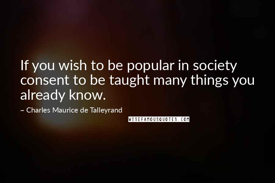 Charles Maurice De Talleyrand quotes: If you wish to be popular in society consent to be taught many things you already know.