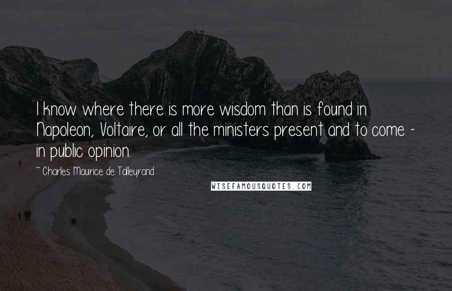Charles Maurice De Talleyrand quotes: I know where there is more wisdom than is found in Napoleon, Voltaire, or all the ministers present and to come - in public opinion. Charles Maurice De Talleyrand quotes: I know where there is more wisdom than is found in Napoleon, Voltaire, or all the ministers present and to come - in public opinion.