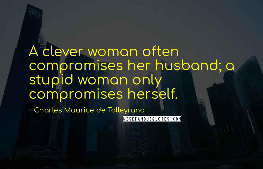 Charles Maurice De Talleyrand quotes: A clever woman often compromises her husband; a stupid woman only compromises herself.