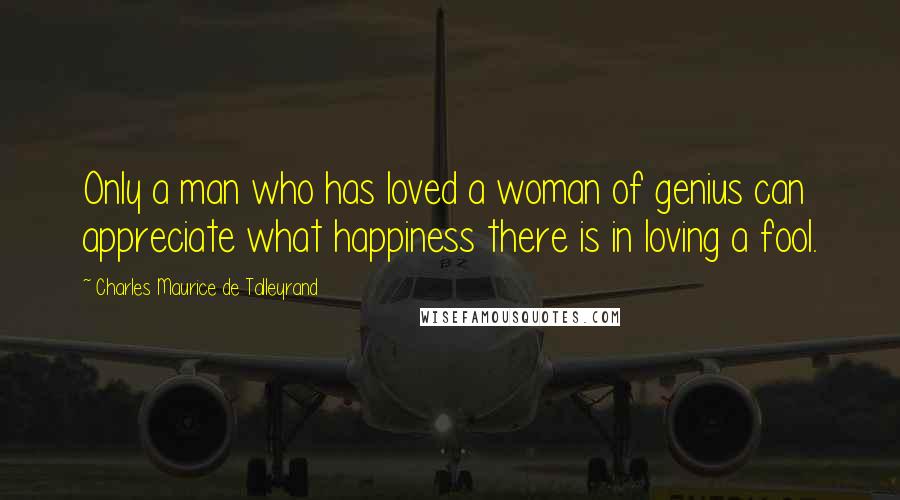 Charles Maurice De Talleyrand quotes: Only a man who has loved a woman of genius can appreciate what happiness there is in loving a fool.