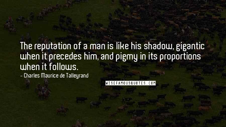 Charles Maurice De Talleyrand quotes: The reputation of a man is like his shadow, gigantic when it precedes him, and pigmy in its proportions when it follows.