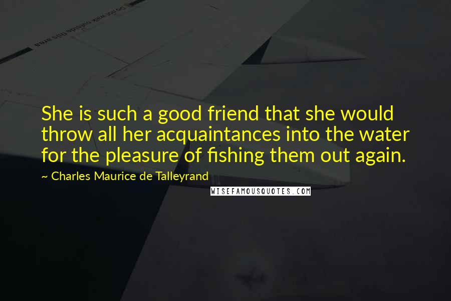 Charles Maurice De Talleyrand quotes: She is such a good friend that she would throw all her acquaintances into the water for the pleasure of fishing them out again.