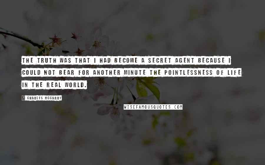 Charles McCarry quotes: the truth was that I had become a secret agent because I could not bear for another minute the pointlessness of life in the real world.