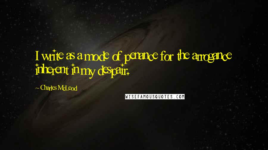 Charles McLeod quotes: I write as a mode of penance for the arrogance inherent in my despair.