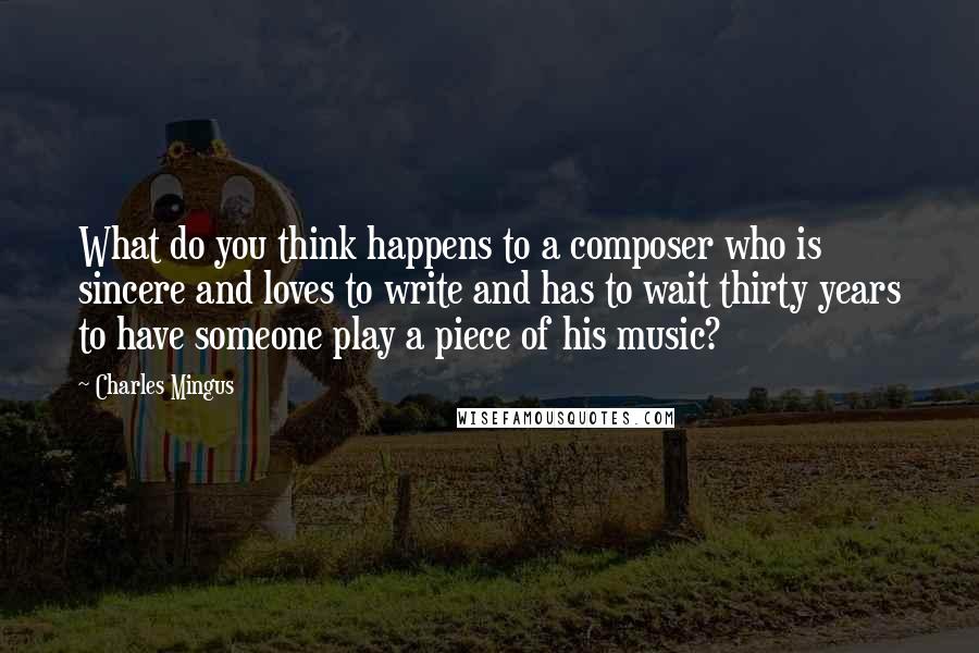 Charles Mingus quotes: What do you think happens to a composer who is sincere and loves to write and has to wait thirty years to have someone play a piece of his music? Charles Mingus quotes: What do you think happens to a composer who is sincere and loves to write and has to wait thirty years to have someone play a piece of his music?